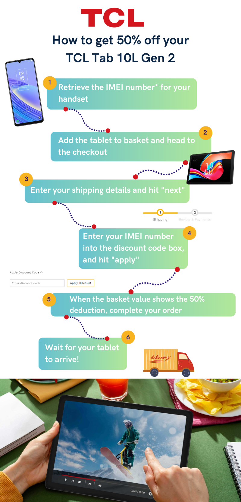 50% off your TCL Tab 10L Gen 2. Retrieve the IMEI no. for your handset. Add the tablet to basket and head to the checkout. Enter your shipping details and hit "next". Enter your IMEI number into discount code box and apply. Complete checkout.